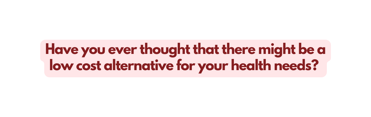 Have you ever thought that there might be a low cost alternative for your health needs